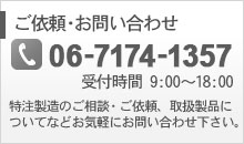 ご依頼・お問い合わせ【tel: 06-7174-1357】特注製造のご相談・ご依頼、取扱製品についてなどお気軽にお問い合わせ下さい。（受付時間 9:00～18:00）